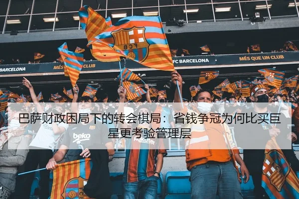 巴萨财政困局下的转会棋局：省钱争冠为何比买巨星更考验管理层